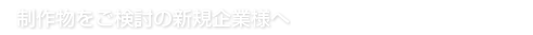 制作物をご検討の新規企業様へ