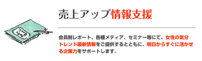 売上アップ情報支援 会員制レポート、各種メディア、セミナー等にて、女性の気分トレンド最新情報をご提供するとともに、明日からすぐに活かせる企画力をサポートします。