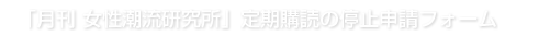 「月刊女性潮流研究所」定期購読の停止申請フォーム